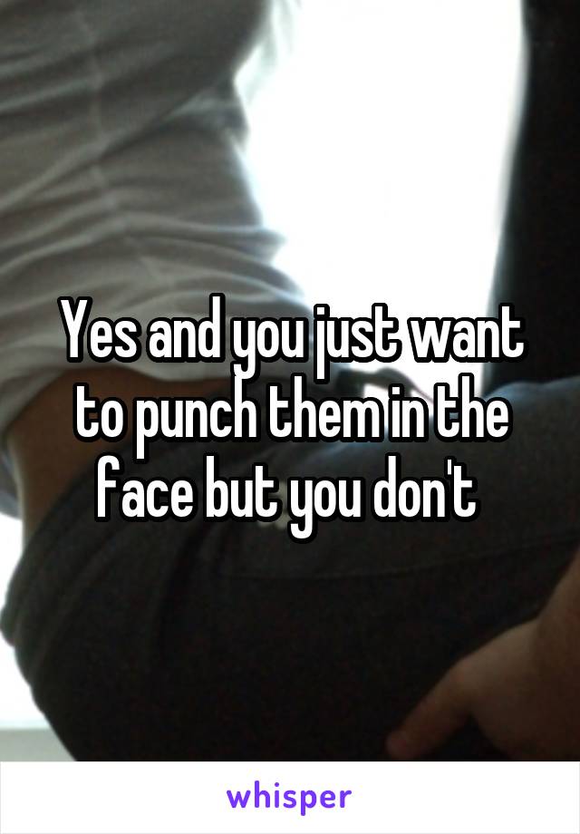 Yes and you just want to punch them in the face but you don't 