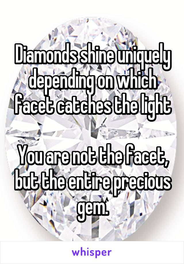 Diamonds shine uniquely depending on which facet catches the light

You are not the facet, but the entire precious gem.