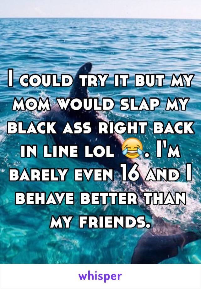 I could try it but my mom would slap my black ass right back in line lol 😂. I'm barely even 16 and I behave better than my friends. 