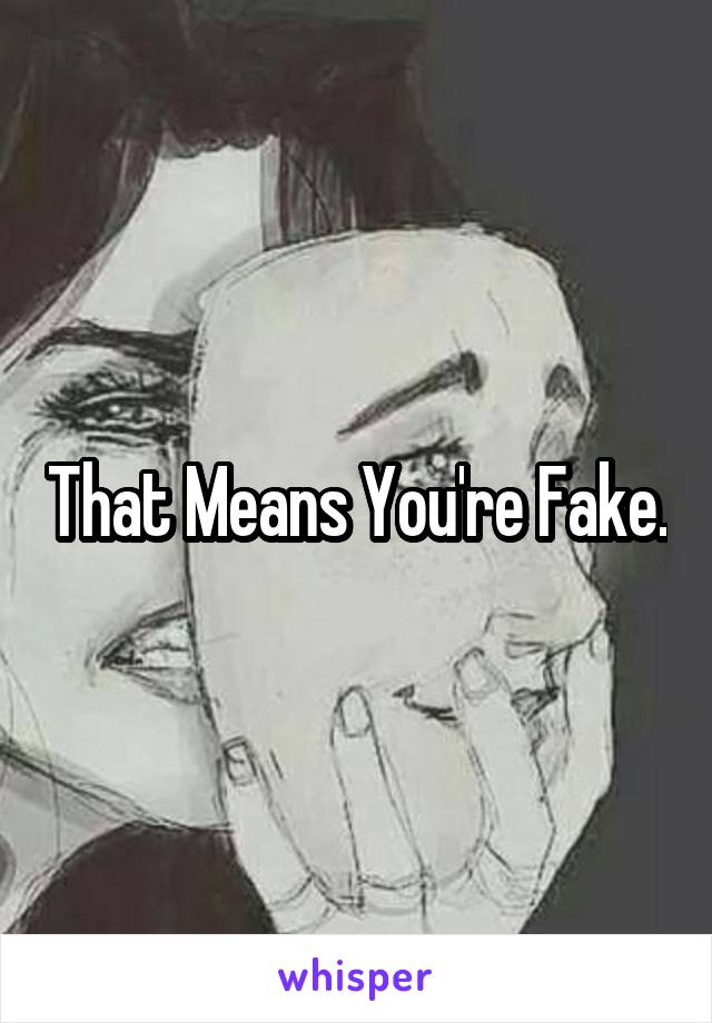 That Means You're Fake.