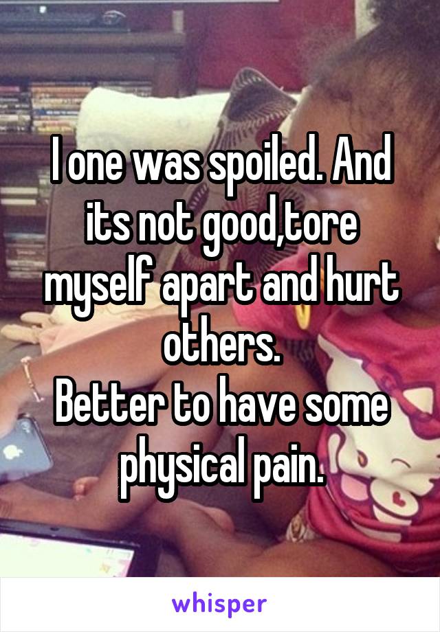 I one was spoiled. And its not good,tore myself apart and hurt others.
Better to have some physical pain.