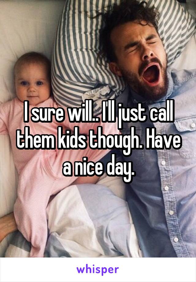 I sure will.. I'll just call them kids though. Have a nice day.