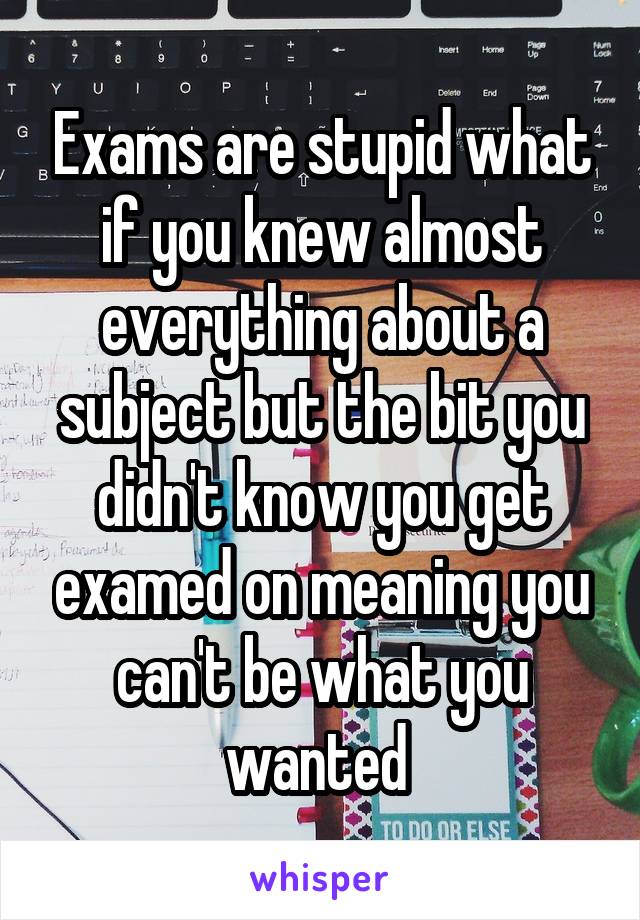 Exams are stupid what if you knew almost everything about a subject but ...