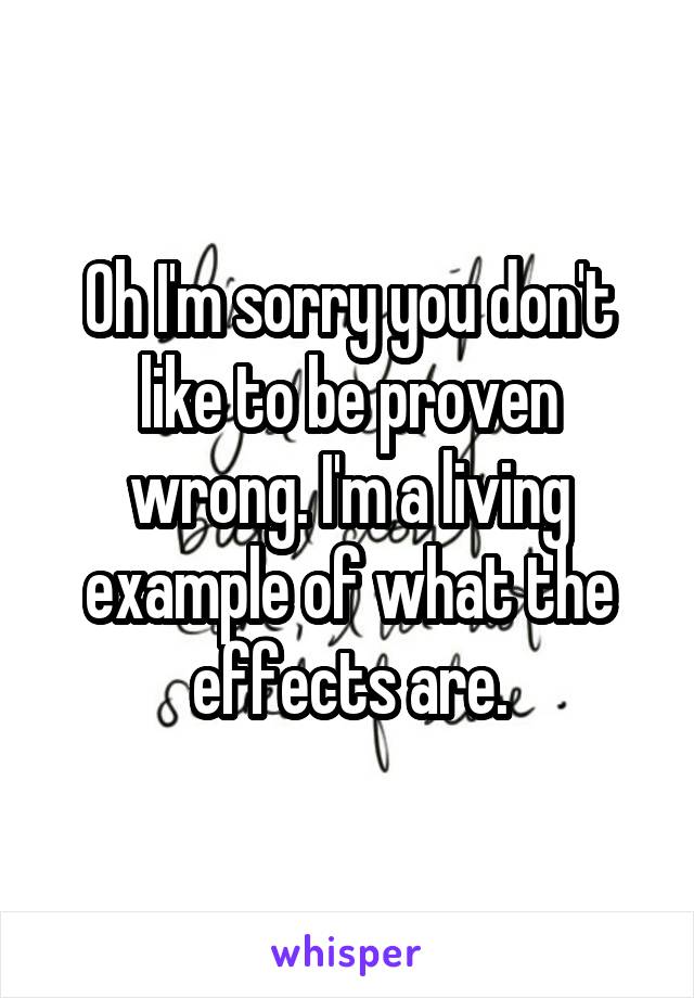 Oh I'm sorry you don't like to be proven wrong. I'm a living example of what the effects are.