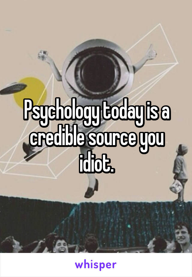 Psychology today is a credible source you idiot.