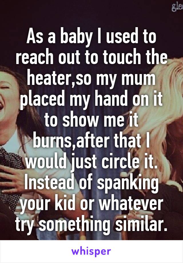 As a baby I used to reach out to touch the heater,so my mum placed my hand on it to show me it burns,after that I would just circle it. Instead of spanking your kid or whatever try something similar.