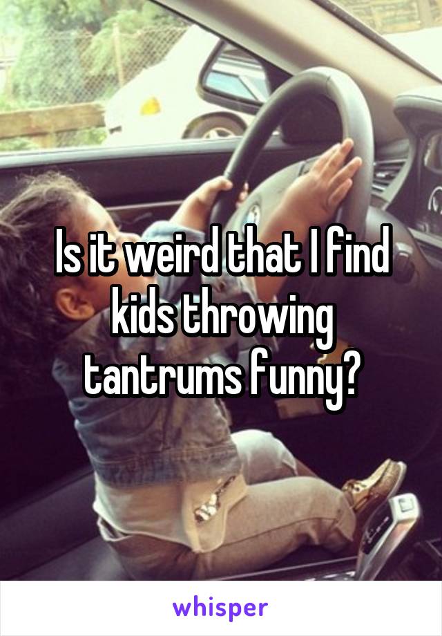 Is it weird that I find kids throwing tantrums funny?