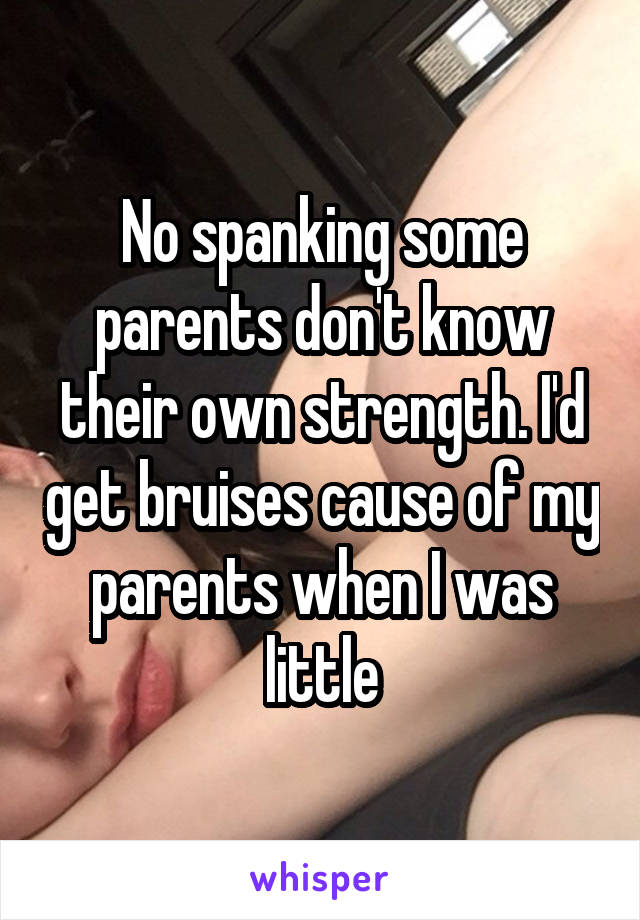 No spanking some parents don't know their own strength. I'd get bruises cause of my parents when I was little