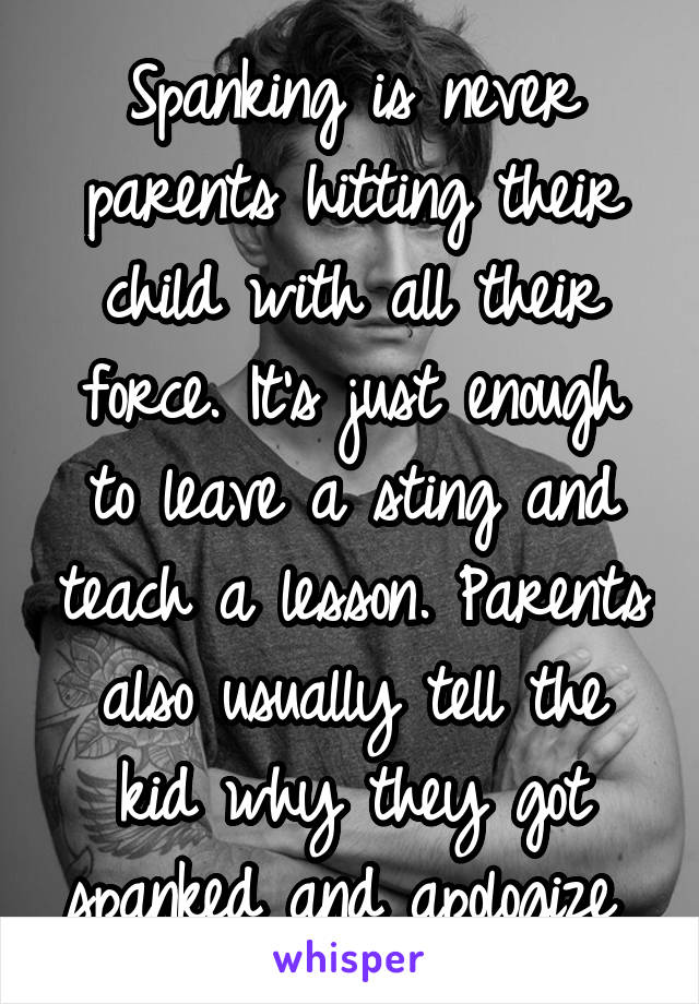 Spanking is never parents hitting their child with all their force. It's just enough to leave a sting and teach a lesson. Parents also usually tell the kid why they got spanked and apologize 