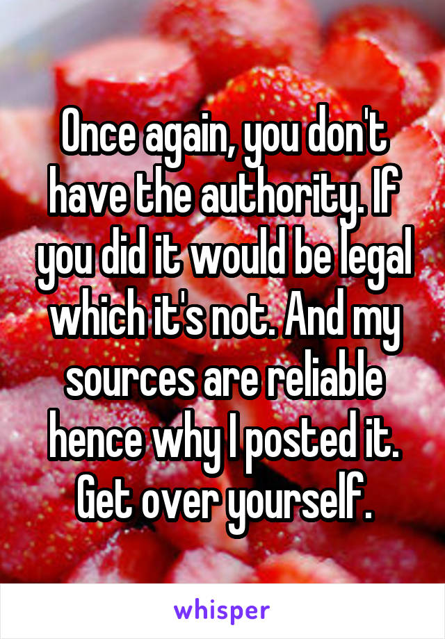 Once again, you don't have the authority. If you did it would be legal which it's not. And my sources are reliable hence why I posted it. Get over yourself.