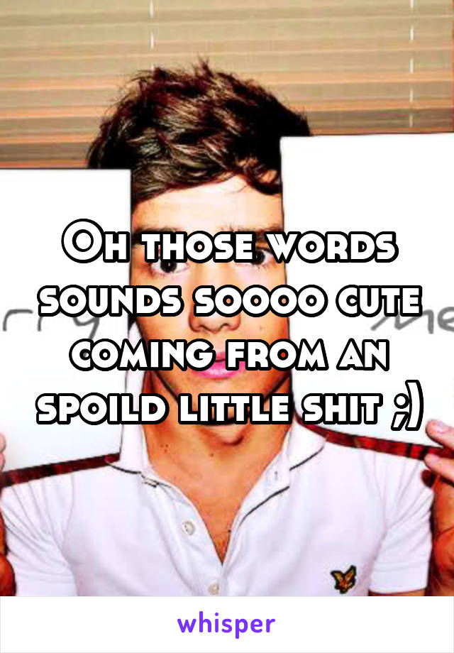 Oh those words sounds soooo cute coming from an spoild little shit ;)