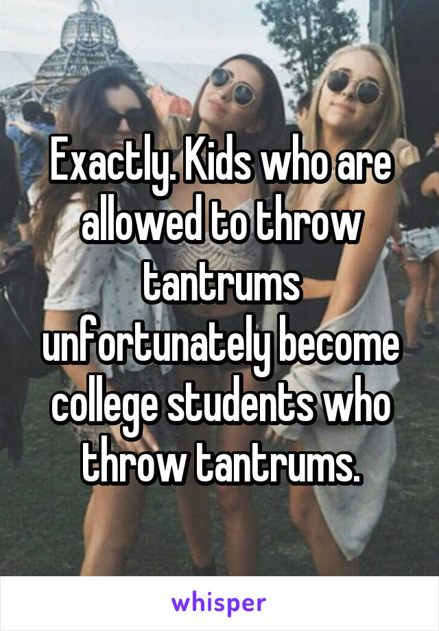 Exactly. Kids who are allowed to throw tantrums unfortunately become college students who throw tantrums.