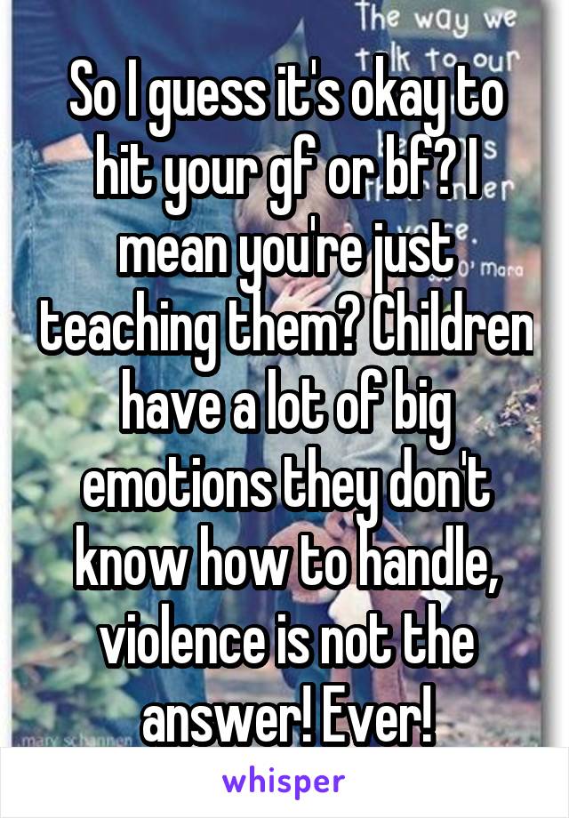 So I guess it's okay to hit your gf or bf? I mean you're just teaching them? Children have a lot of big emotions they don't know how to handle, violence is not the answer! Ever!