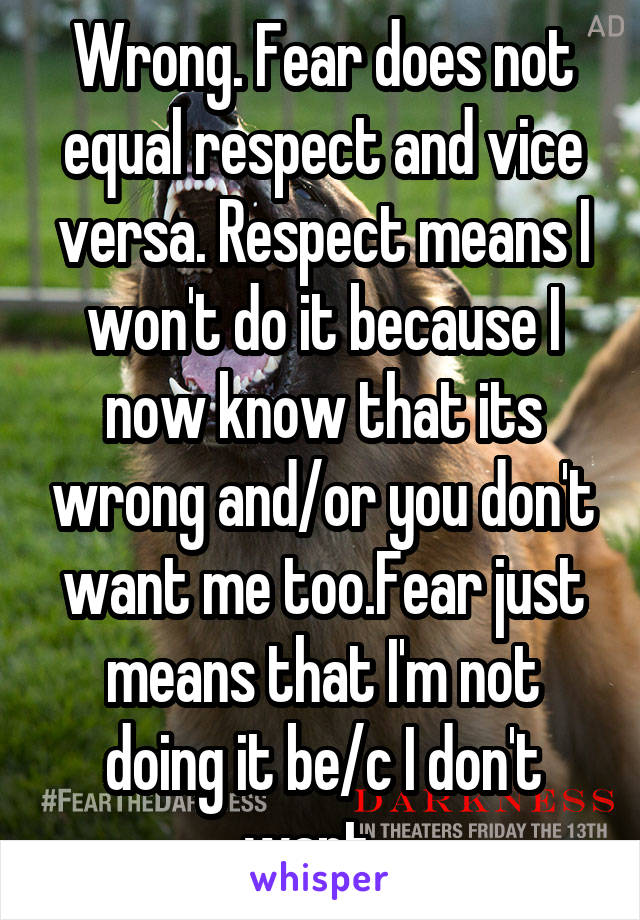 Wrong. Fear does not equal respect and vice versa. Respect means I won't do it because I now know that its wrong and/or you don't want me too.Fear just means that I'm not doing it be/c I don't want...