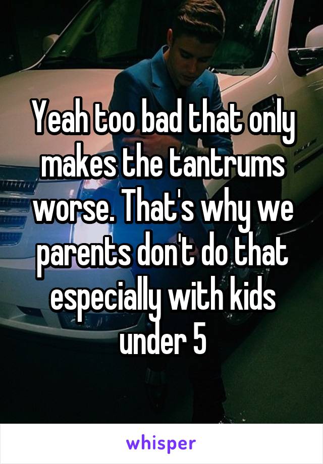 Yeah too bad that only makes the tantrums worse. That's why we parents don't do that especially with kids under 5