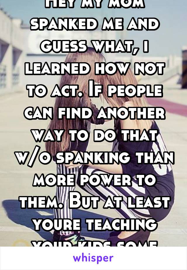 Hey my mom spanked me and guess what, i learned how not to act. If people can find another way to do that w/o spanking than more power to them. But at least youre teaching your kids some manners