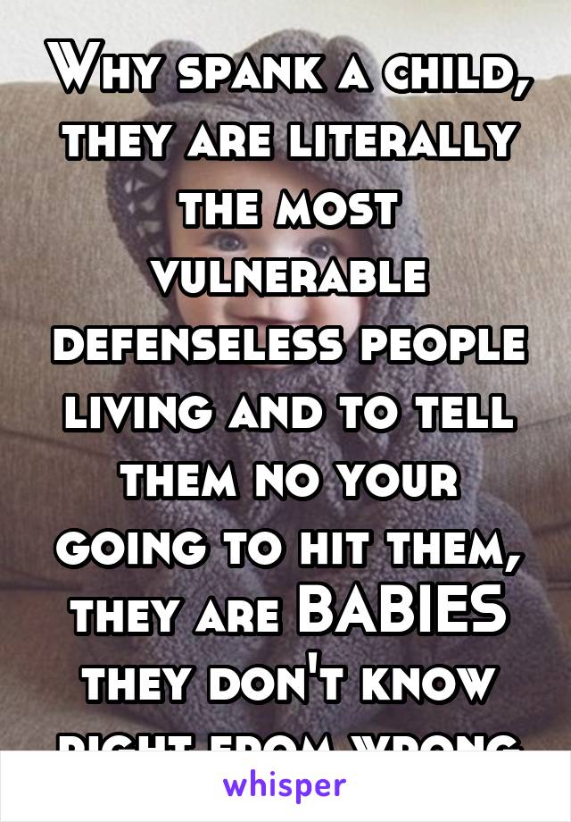 Why spank a child, they are literally the most vulnerable defenseless people living and to tell them no your going to hit them, they are BABIES they don't know right from wrong