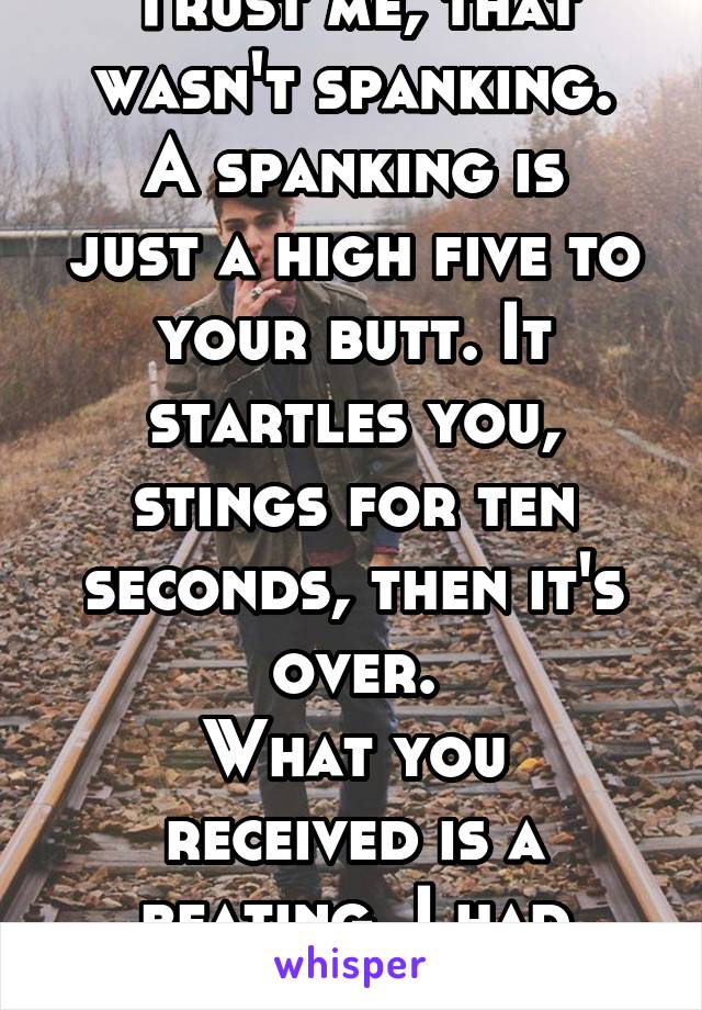 Trust me, that wasn't spanking.
A spanking is just a high five to your butt. It startles you, stings for ten seconds, then it's over.
What you received is a beating. I had beatings too :/