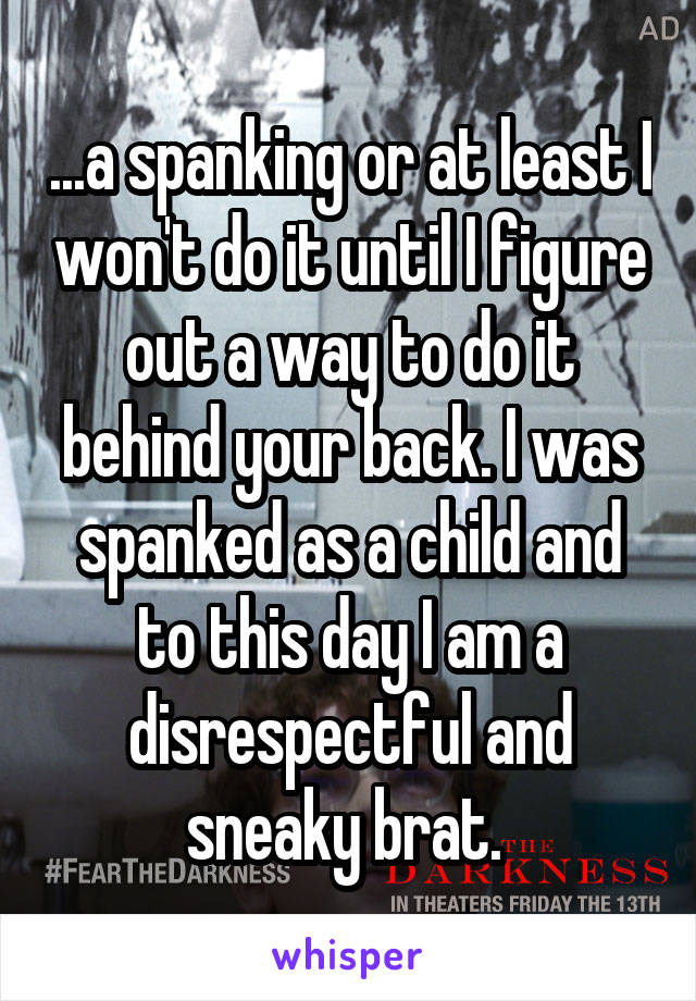 ...a spanking or at least I won't do it until I figure out a way to do it behind your back. I was spanked as a child and to this day I am a disrespectful and sneaky brat. 