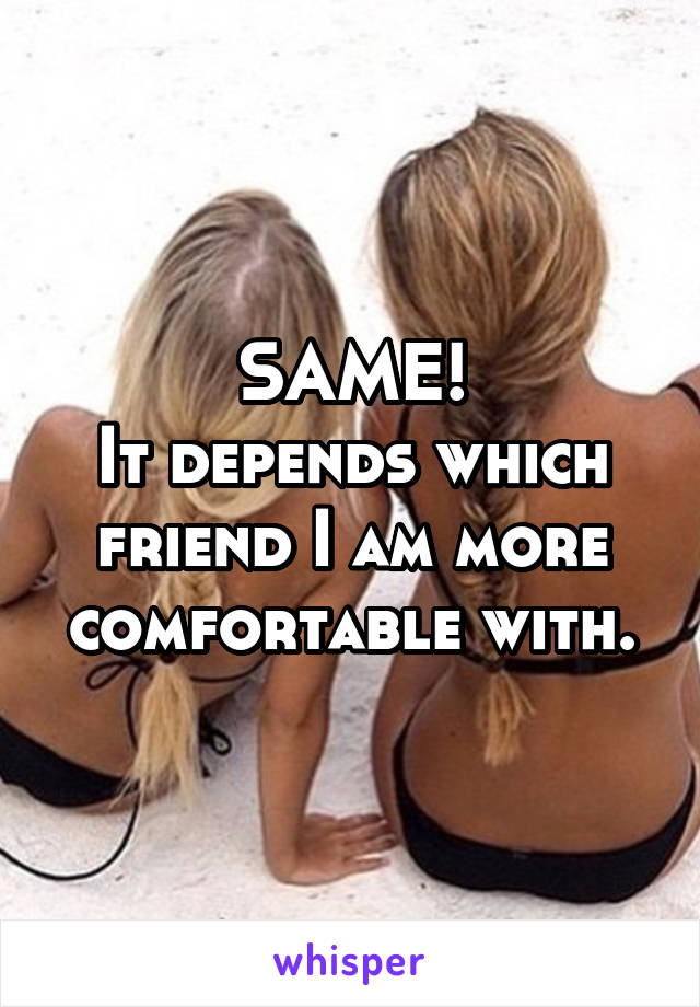 SAME!
It depends which friend I am more comfortable with.