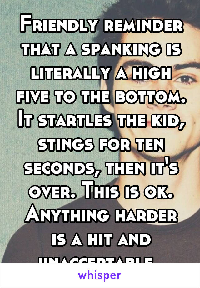 Friendly reminder that a spanking is literally a high five to the bottom. It startles the kid, stings for ten seconds, then it's over. This is ok.
Anything harder is a hit and unacceptable. 