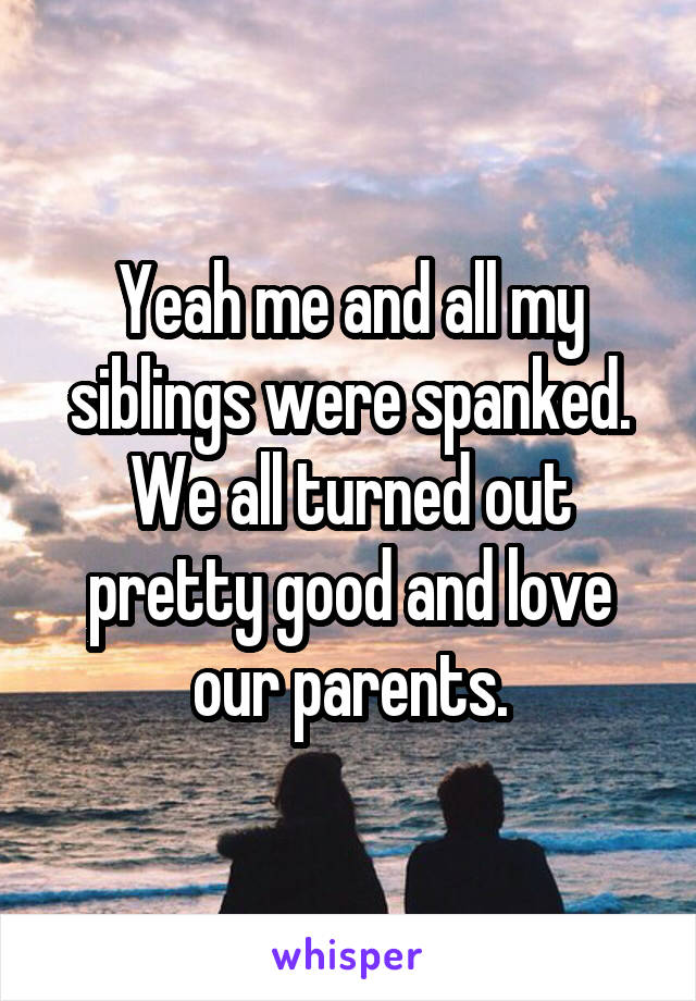 Yeah me and all my siblings were spanked. We all turned out pretty good and love our parents.