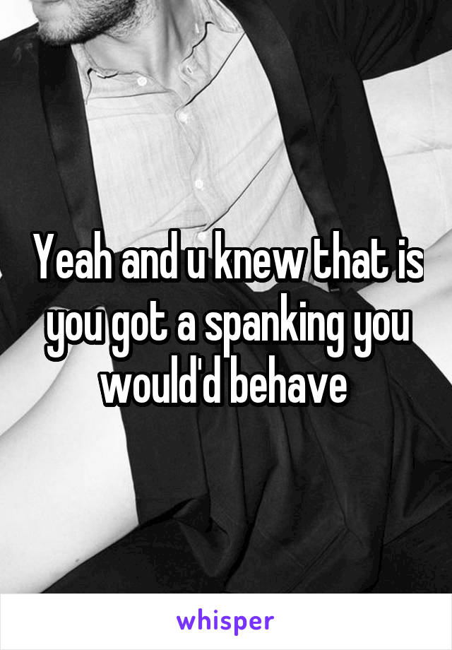 Yeah and u knew that is you got a spanking you would'd behave 