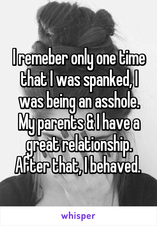 I remeber only one time that I was spanked, I was being an asshole. My parents & I have a great relationship. After that, I behaved. 