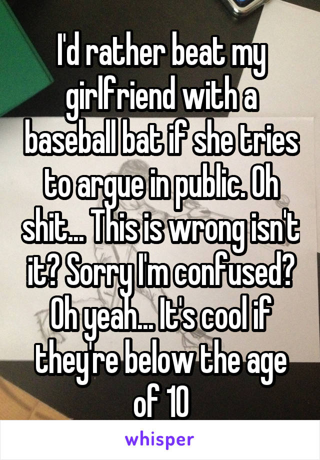 I'd rather beat my girlfriend with a baseball bat if she tries to argue in public. Oh shit... This is wrong isn't it? Sorry I'm confused? Oh yeah... It's cool if they're below the age of 10