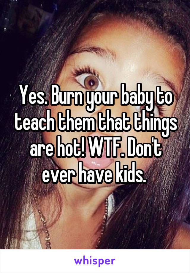 Yes. Burn your baby to teach them that things are hot! WTF. Don't ever have kids. 