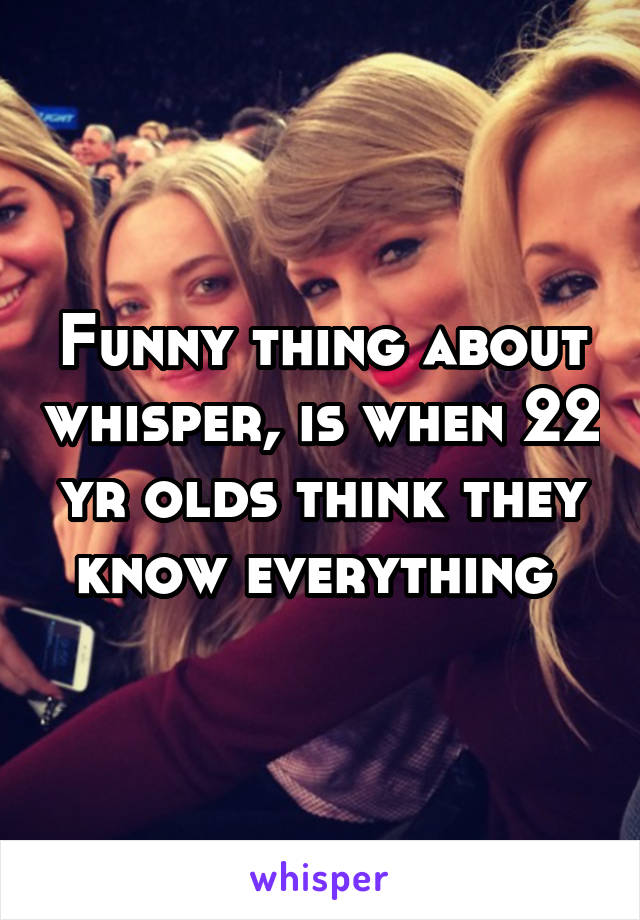 Funny thing about whisper, is when 22 yr olds think they know everything 