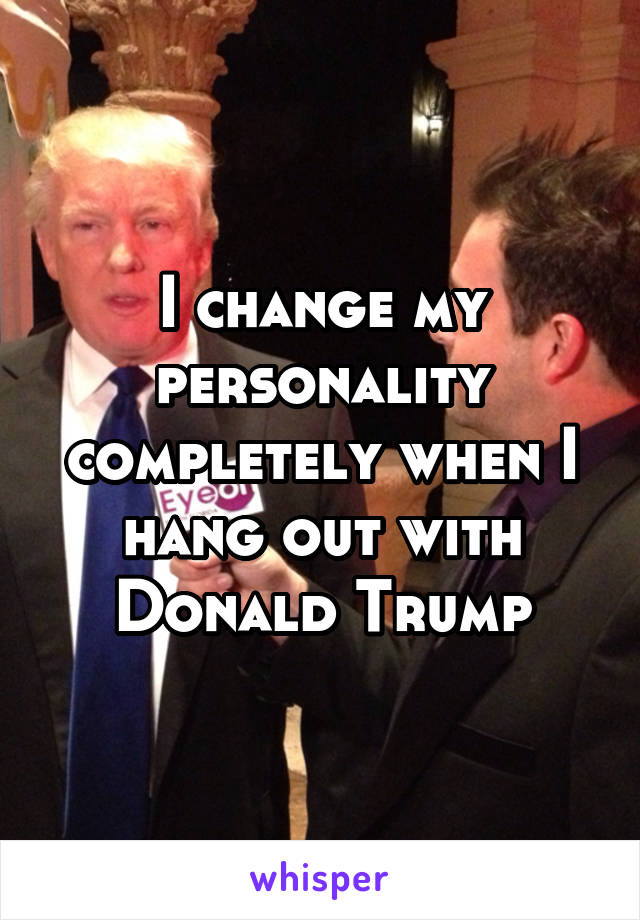 I change my personality completely when I hang out with Donald Trump