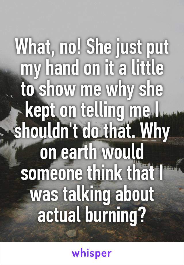 What, no! She just put my hand on it a little to show me why she kept on telling me I shouldn't do that. Why on earth would someone think that I was talking about actual burning?