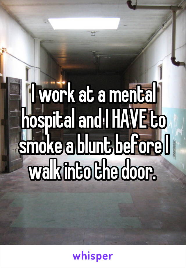 I work at a mental hospital and I HAVE to smoke a blunt before I walk into the door. 