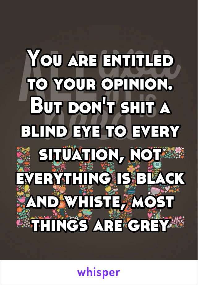 You are entitled to your opinion. But don't shit a blind eye to every situation, not everything is black and whiste, most things are grey