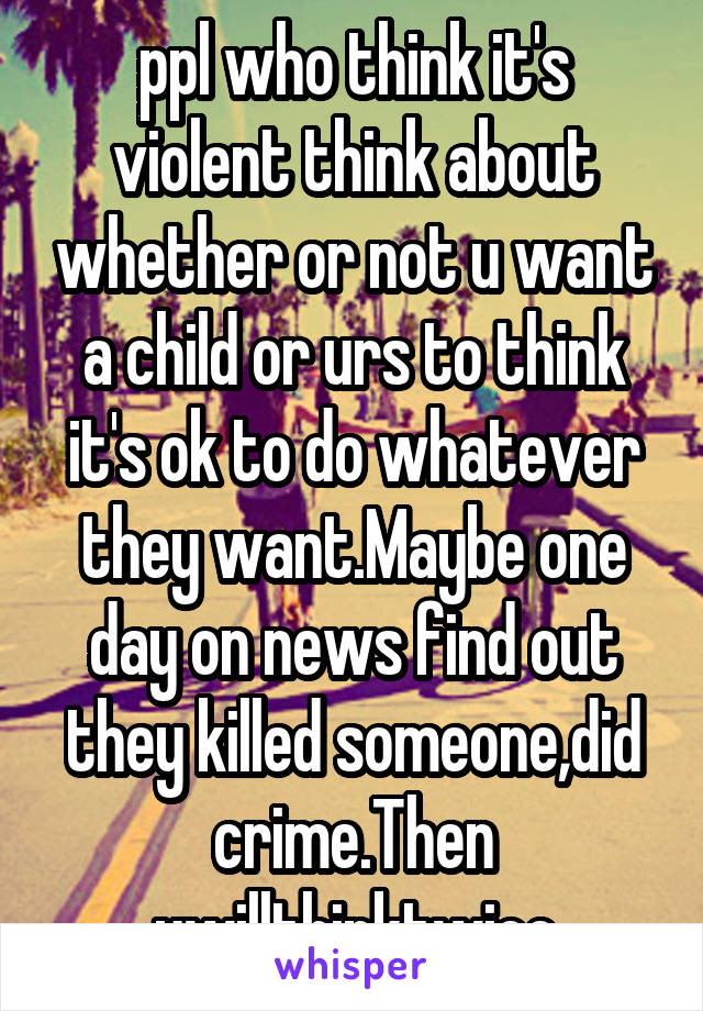 ppl who think it's violent think about whether or not u want a child or urs to think it's ok to do whatever they want.Maybe one day on news find out they killed someone,did crime.Then uwillthinktwice