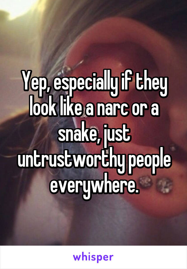 Yep, especially if they look like a narc or a snake, just untrustworthy people everywhere.