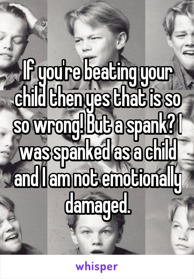 If you're beating your child then yes that is so so wrong! But a spank? I was spanked as a child and I am not emotionally damaged.