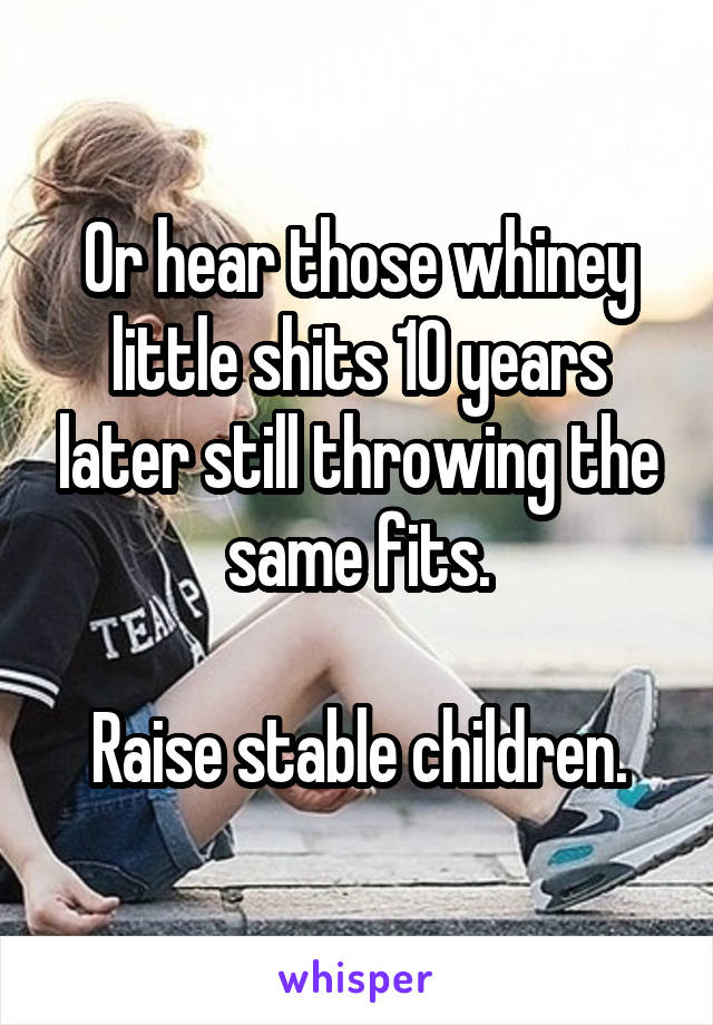 Or hear those whiney little shits 10 years later still throwing the same fits.

Raise stable children.