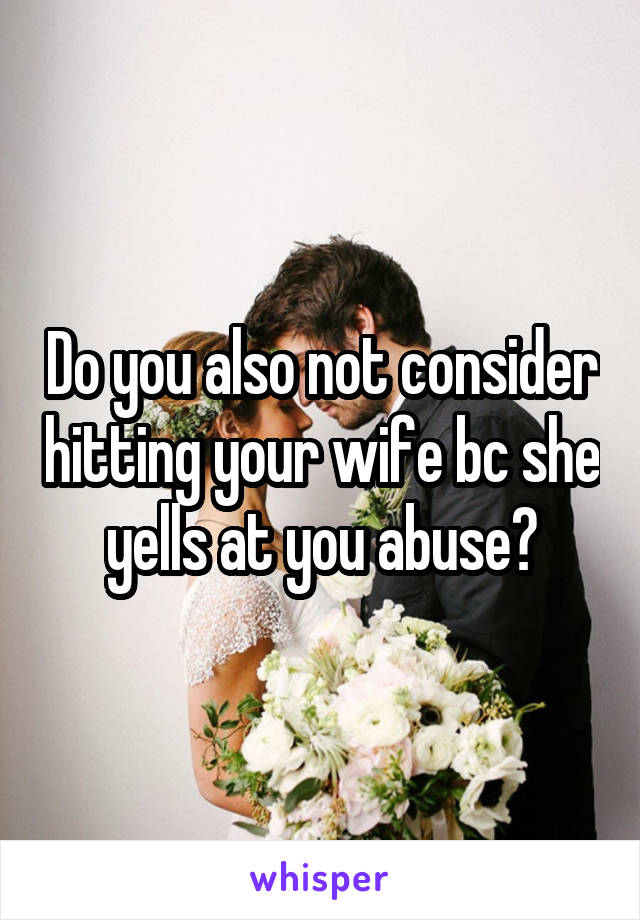 Do you also not consider hitting your wife bc she yells at you abuse?