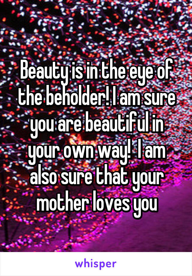 Beauty is in the eye of the beholder! I am sure you are beautiful in your own way!  I am also sure that your mother loves you