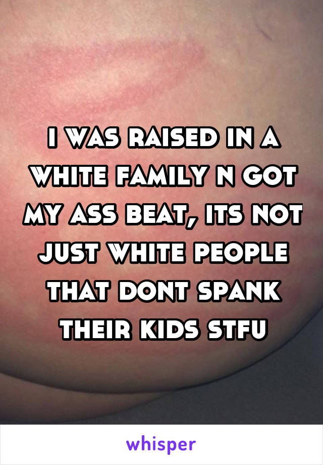 i was raised in a white family n got my ass beat, its not just white people that dont spank their kids stfu