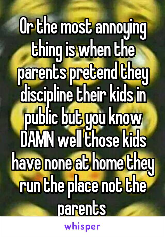 Or the most annoying thing is when the parents pretend they discipline their kids in public but you know DAMN well those kids have none at home they run the place not the parents 