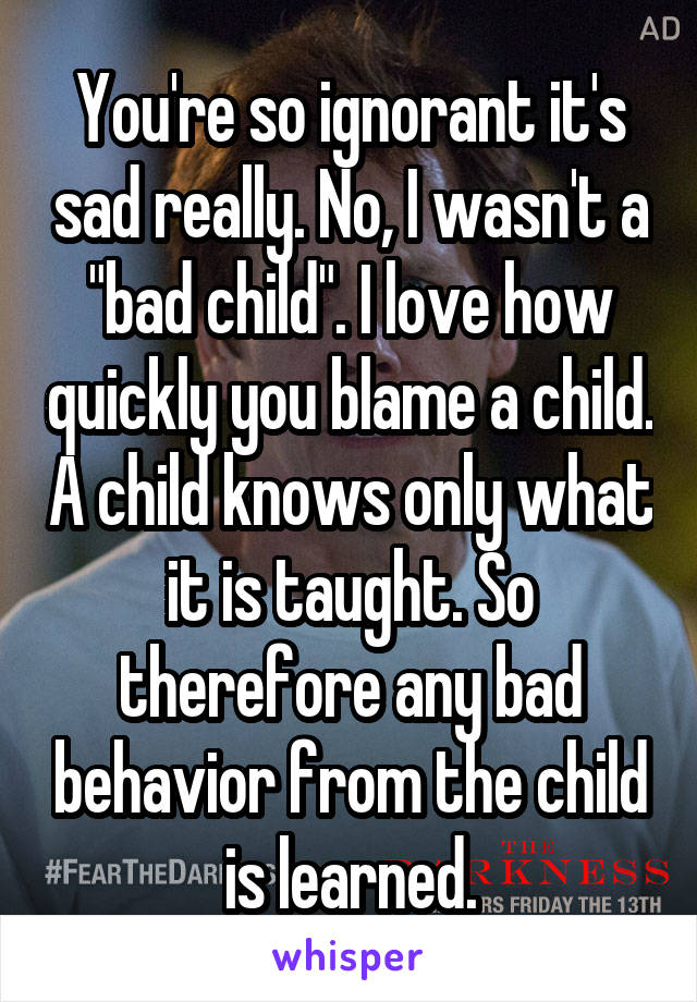 You're so ignorant it's sad really. No, I wasn't a "bad child". I love how quickly you blame a child. A child knows only what it is taught. So therefore any bad behavior from the child is learned.