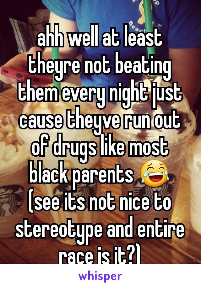 ahh well at least theyre not beating them every night just cause theyve run out of drugs like most black parents 😂 (see its not nice to stereotype and entire race is it?)