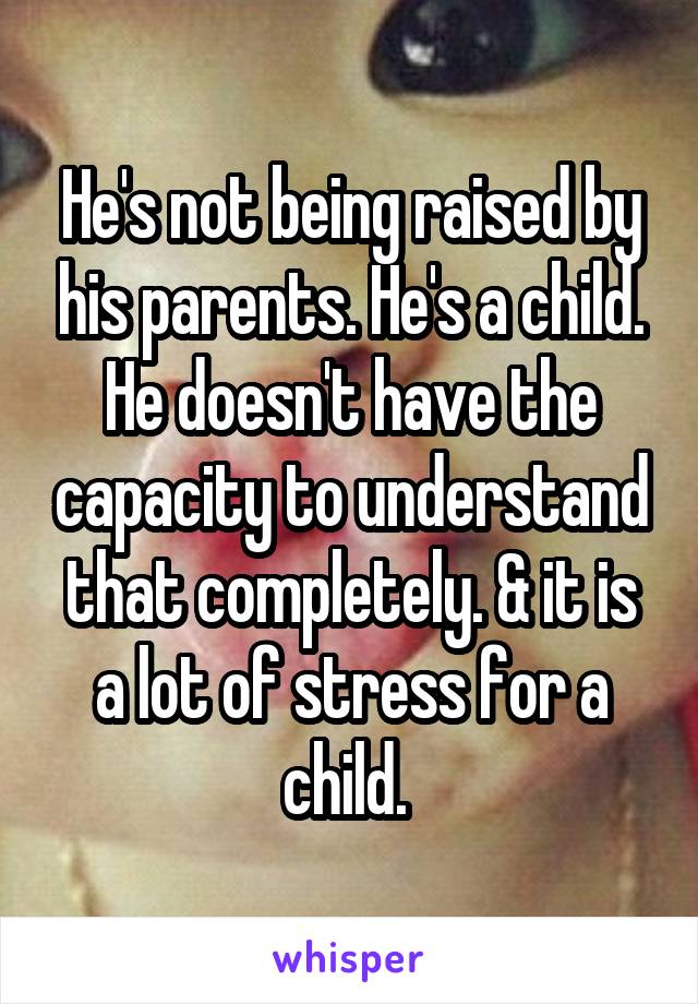 He's not being raised by his parents. He's a child. He doesn't have the capacity to understand that completely. & it is a lot of stress for a child. 