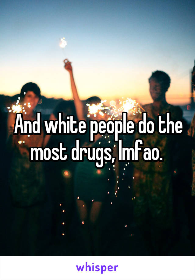 And white people do the most drugs, lmfao. 