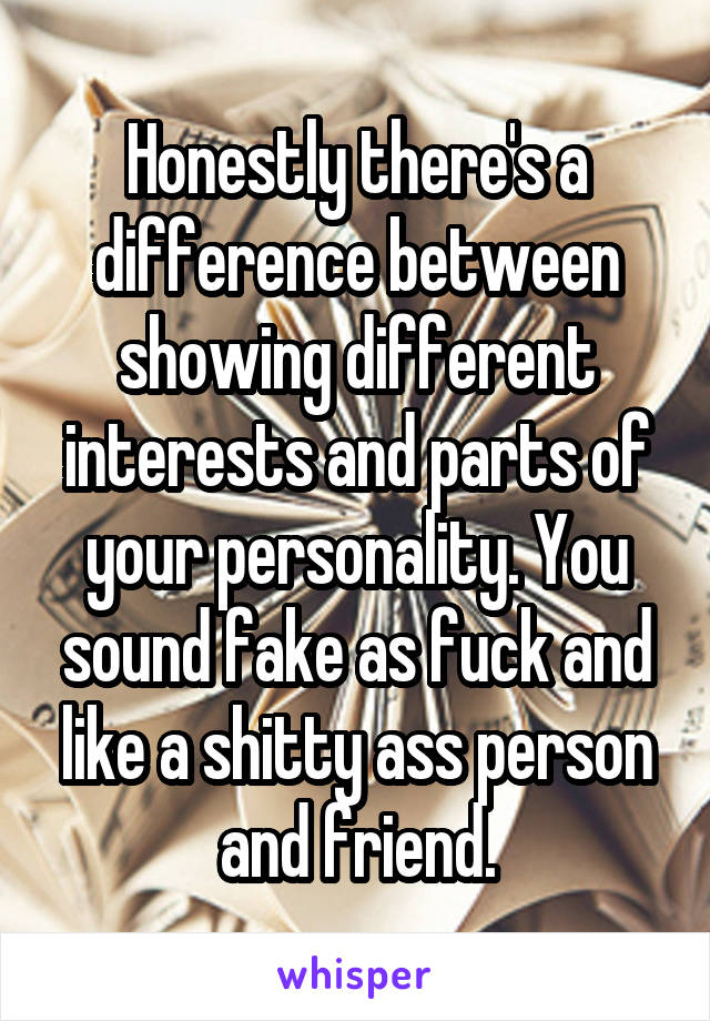 Honestly there's a difference between showing different interests and parts of your personality. You sound fake as fuck and like a shitty ass person and friend.