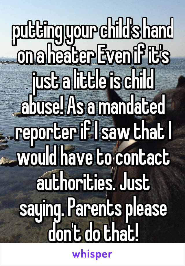 putting your child's hand on a heater Even if it's just a little is child abuse! As a mandated reporter if I saw that I would have to contact authorities. Just saying. Parents please don't do that!