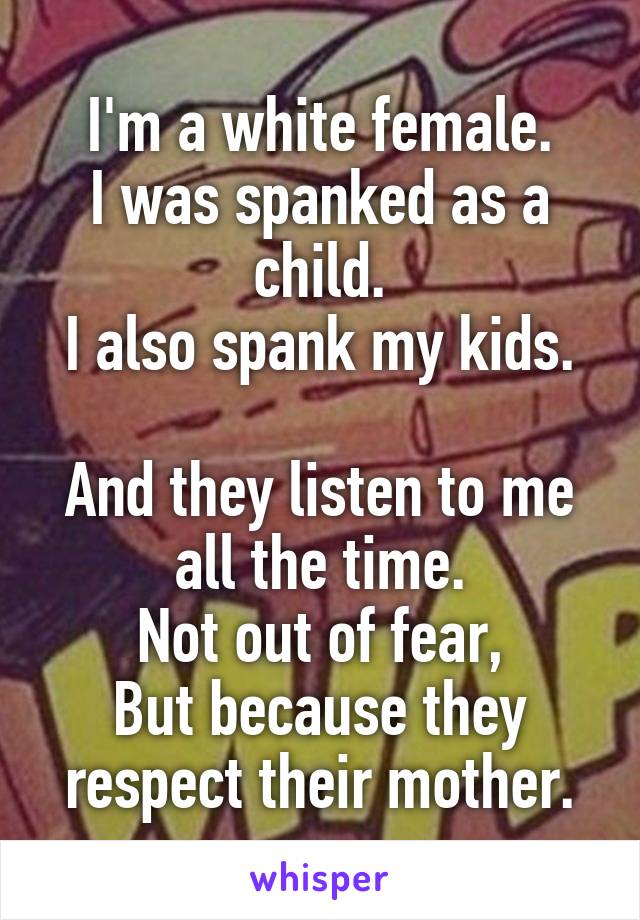 I'm a white female.
I was spanked as a child.
I also spank my kids.

And they listen to me all the time.
Not out of fear,
But because they respect their mother.